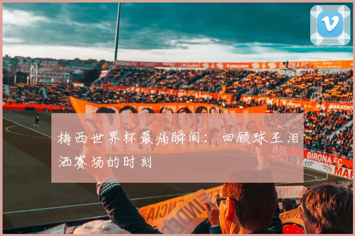 梅西世界杯最痛瞬间：回顾球王泪洒赛场的时刻