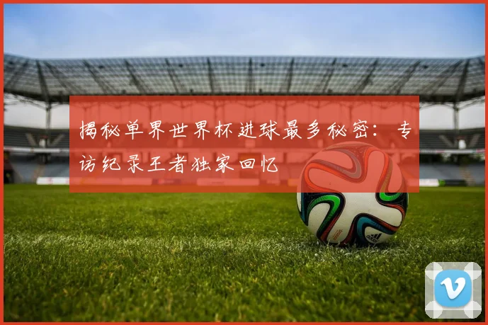 揭秘单界世界杯进球最多秘密：专访纪录王者独家回忆