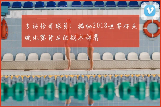 专访传奇球员:揭秘2018世界杯关键比赛背后的战术部署