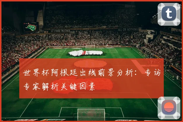 世界杯阿根廷出线前景分析：专访专家解析关键因素