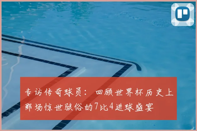 专访传奇球员:回顾世界杯历史上那场惊世骇俗的7比4进球盛宴
