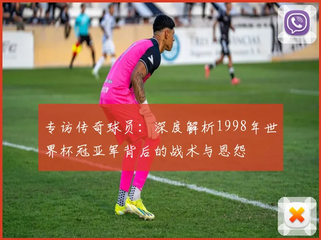 专访传奇球员:深度解析1998年世界杯冠亚军背后的战术与恩怨