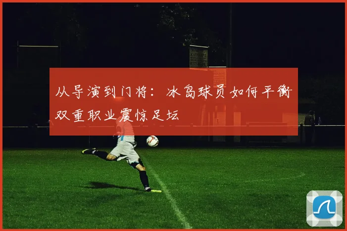 从导演到门将：冰岛球员如何平衡双重职业震惊足坛