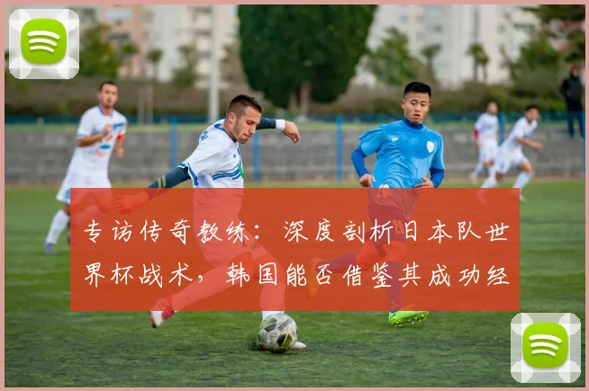 专访传奇教练:深度剖析日本队世界杯战术,韩国能否借鉴其成功经验?