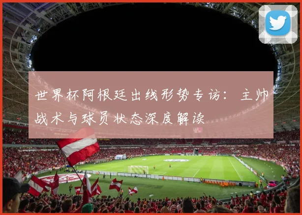 世界杯阿根廷出线形势专访:主帅战术与球员状态深度解读