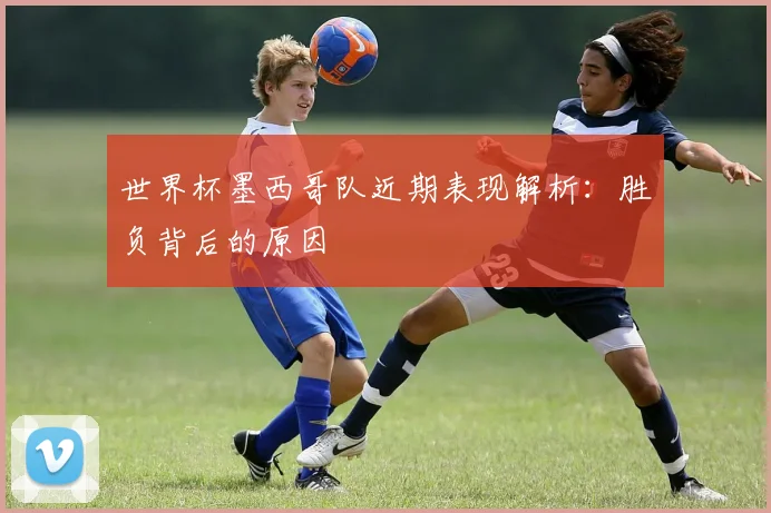 世界杯墨西哥队近期表现解析:胜负背后的原因