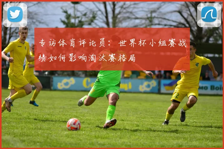专访体育评论员：世界杯小组赛战绩如何影响淘汰赛格局