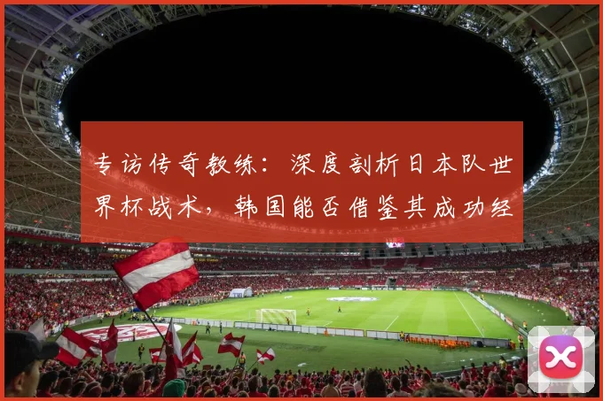 专访传奇教练:深度剖析日本队世界杯战术,韩国能否借鉴其成功经验?