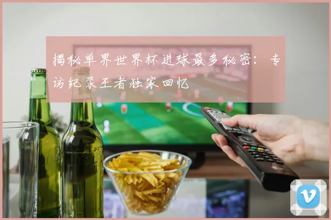 揭秘单界世界杯进球最多秘密：专访纪录王者独家回忆