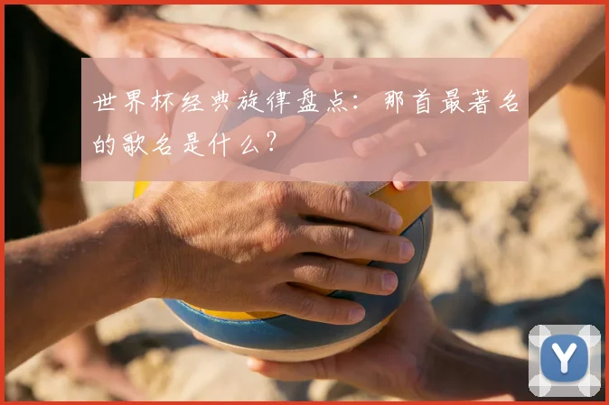 世界杯经典旋律盘点:那首最著名的歌名是什么?