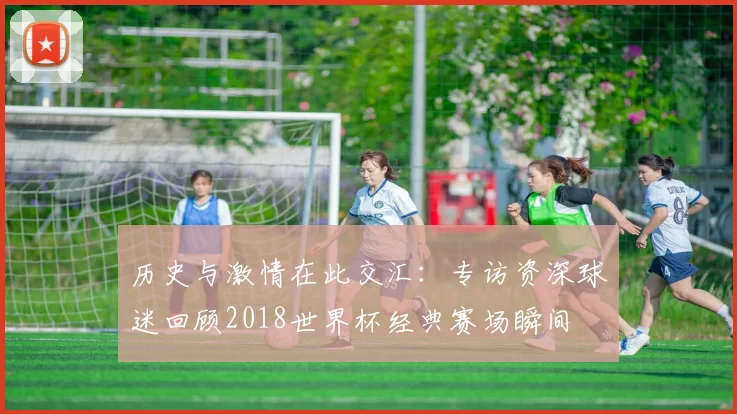 历史与激情在此交汇：专访资深球迷回顾2018世界杯经典赛场瞬间