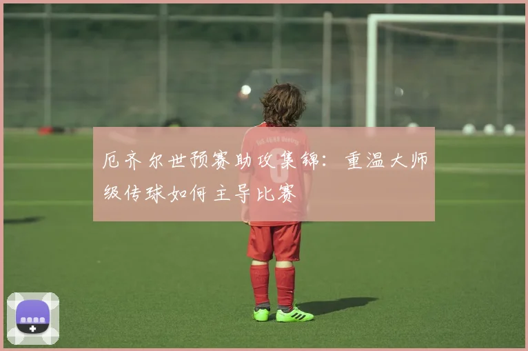 厄齐尔世预赛助攻集锦：重温大师级传球如何主导比赛