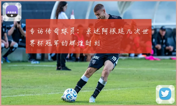 专访传奇球员:亲述阿根廷几次世界杯冠军的辉煌时刻