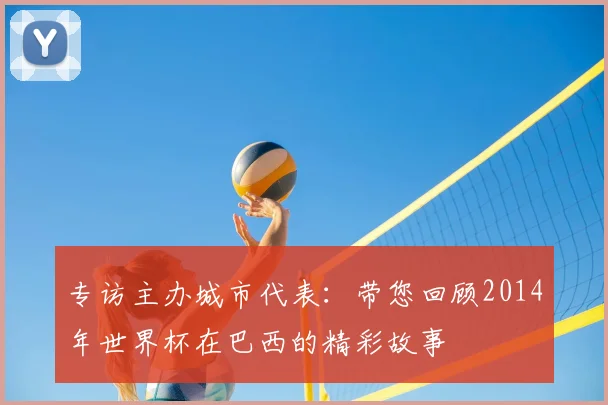 专访主办城市代表:带您回顾2014年世界杯在巴西的精彩故事