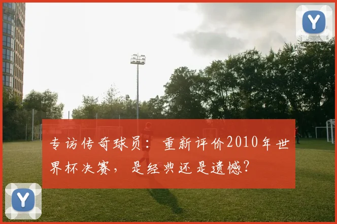 专访传奇球员:重新评价2010年世界杯决赛,是经典还是遗憾?