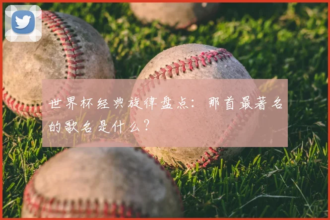 世界杯经典旋律盘点:那首最著名的歌名是什么?