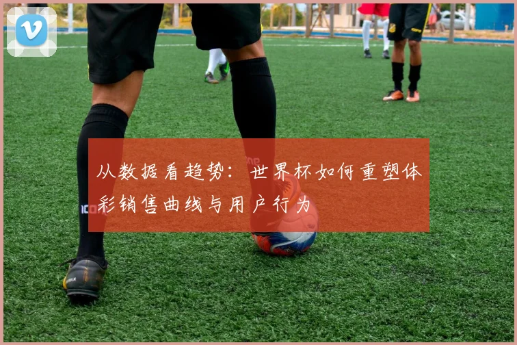 从数据看趋势：世界杯如何重塑体彩销售曲线与用户行为