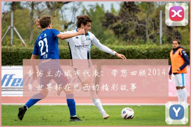 专访主办城市代表:带您回顾2014年世界杯在巴西的精彩故事