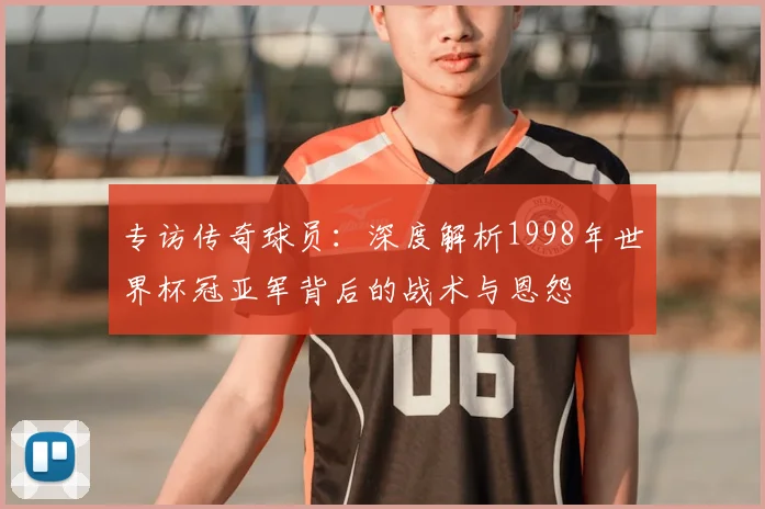 专访传奇球员:深度解析1998年世界杯冠亚军背后的战术与恩怨