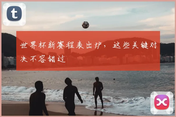 世界杯新赛程表出炉,这些关键对决不容错过