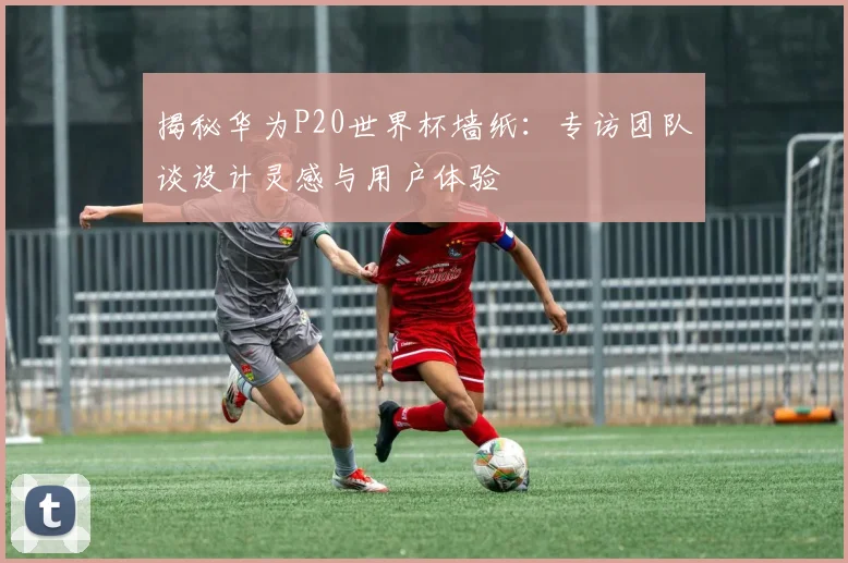 揭秘华为P20世界杯墙纸：专访团队谈设计灵感与用户体验