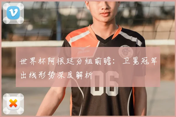 世界杯阿根廷分组前瞻:卫冕冠军出线形势深度解析