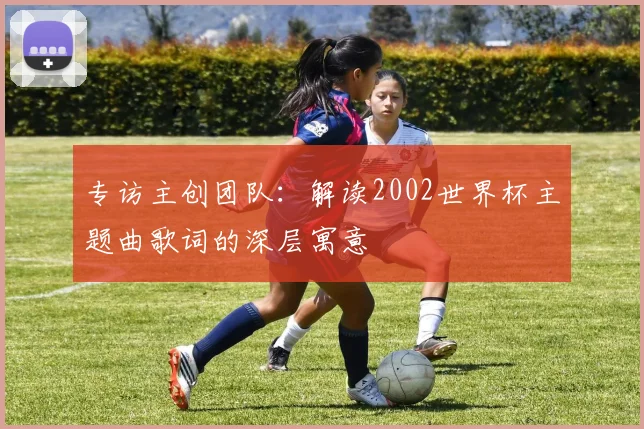 专访主创团队:解读2002世界杯主题曲歌词的深层寓意