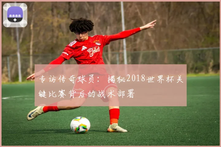 专访传奇球员:揭秘2018世界杯关键比赛背后的战术部署