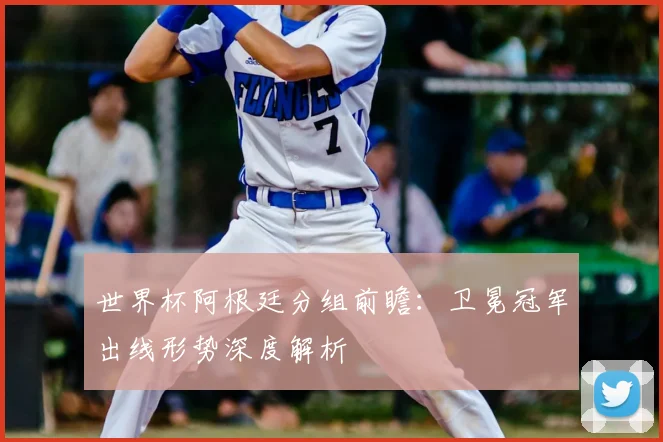 世界杯阿根廷分组前瞻:卫冕冠军出线形势深度解析