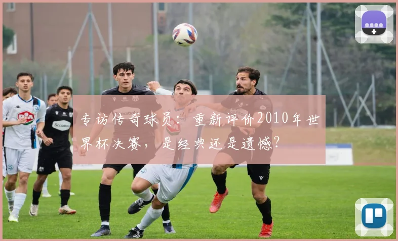 专访传奇球员:重新评价2010年世界杯决赛,是经典还是遗憾?